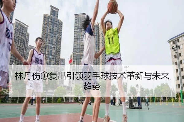 林丹伤愈复出引领羽毛球技术革新与未来趋势