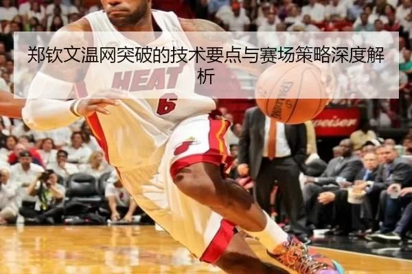 郑钦文温网突破的技术要点与赛场策略深度解析